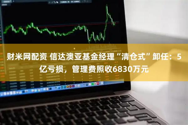 财米网配资 信达澳亚基金经理“清仓式”卸任：5亿亏损，管理费照收6830万元