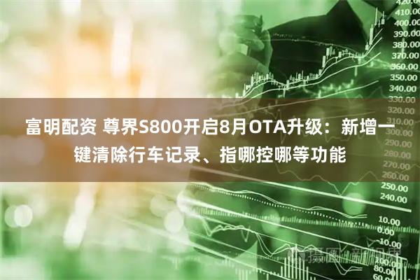 富明配资 尊界S800开启8月OTA升级：新增一键清除行车记录、指哪控哪等功能