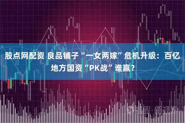 股点网配资 良品铺子“一女两嫁”危机升级：百亿地方国资“PK战”谁赢？