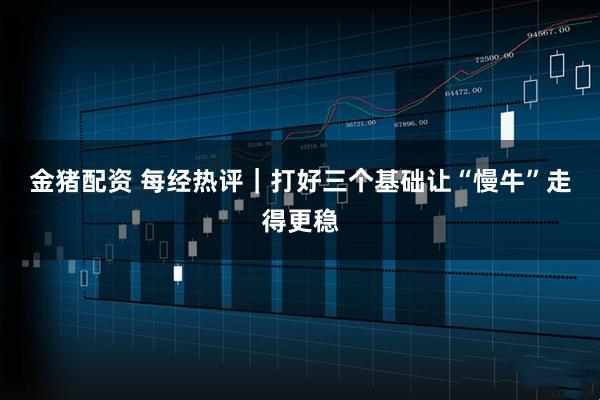 金猪配资 每经热评｜打好三个基础　让“慢牛”走得更稳