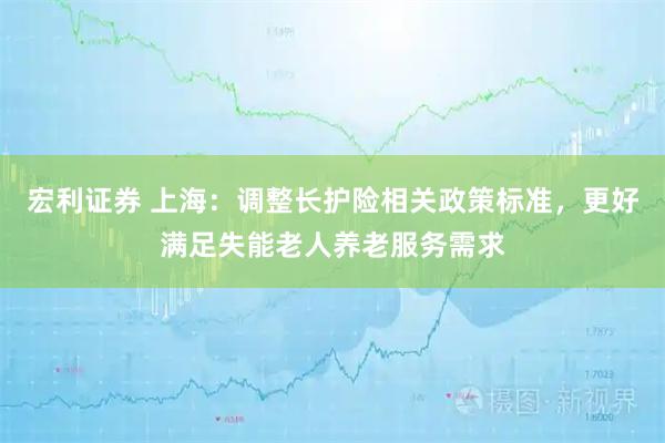 宏利证券 上海：调整长护险相关政策标准，更好满足失能老人养老服务需求