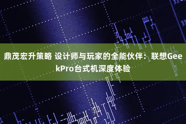 鼎茂宏升策略 设计师与玩家的全能伙伴：联想GeekPro台式机深度体验