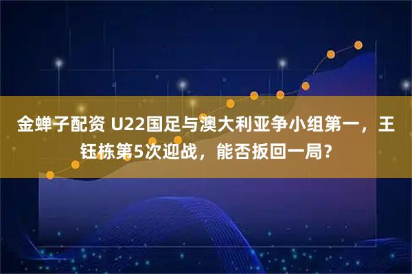 金蝉子配资 U22国足与澳大利亚争小组第一，王钰栋第5次迎战，能否扳回一局？