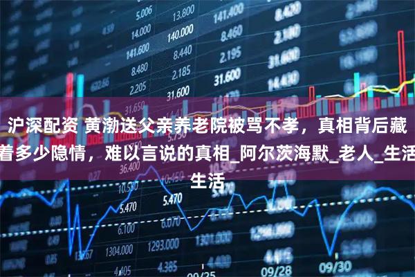 沪深配资 黄渤送父亲养老院被骂不孝，真相背后藏着多少隐情，难以言说的真相_阿尔茨海默_老人_生活