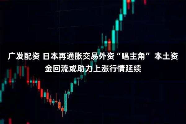 广发配资 日本再通胀交易外资“唱主角” 本土资金回流或助力上涨行情延续
