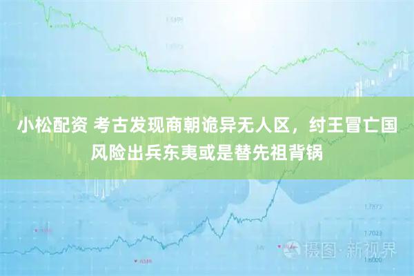 小松配资 考古发现商朝诡异无人区，纣王冒亡国风险出兵东夷或是替先祖背锅
