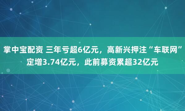 掌中宝配资 三年亏超6亿元，高新兴押注“车联网”定增3.74亿元，此前募资累超32亿元