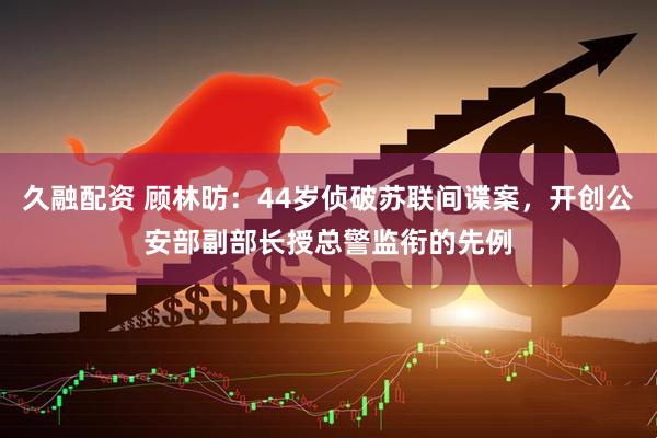 久融配资 顾林昉：44岁侦破苏联间谍案，开创公安部副部长授总警监衔的先例