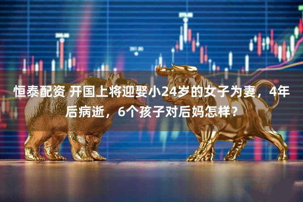 恒泰配资 开国上将迎娶小24岁的女子为妻，4年后病逝，6个孩子对后妈怎样？