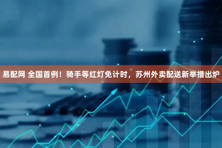 易配网 全国首例！骑手等红灯免计时，苏州外卖配送新举措出炉