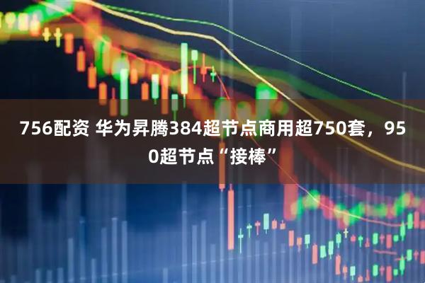 756配资 华为昇腾384超节点商用超750套，950超节点“接棒”